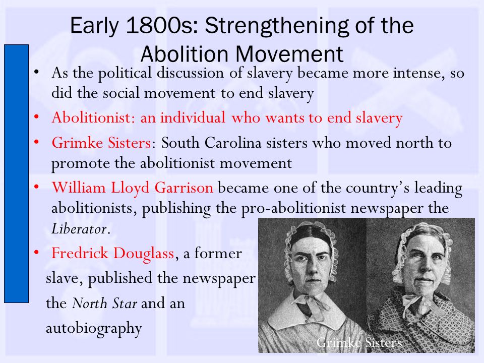 Early 1800s: Strengthening of the Abolition Movement As the political discussion of slavery became more intense, so did the social movement to end slavery Abolitionist: an individual who wants to end slavery Grimke Sisters: South Carolina sisters who moved north to promote the abolitionist movement William Lloyd Garrison became one of the country’s leading abolitionists, publishing the pro-abolitionist newspaper the Liberator.