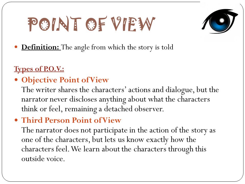 POINT OF VIEW Definition: The angle from which the story is told Types of P.O.V.: Objective Point of View The writer shares the characters’ actions and dialogue, but the narrator never discloses anything about what the characters think or feel, remaining a detached observer.