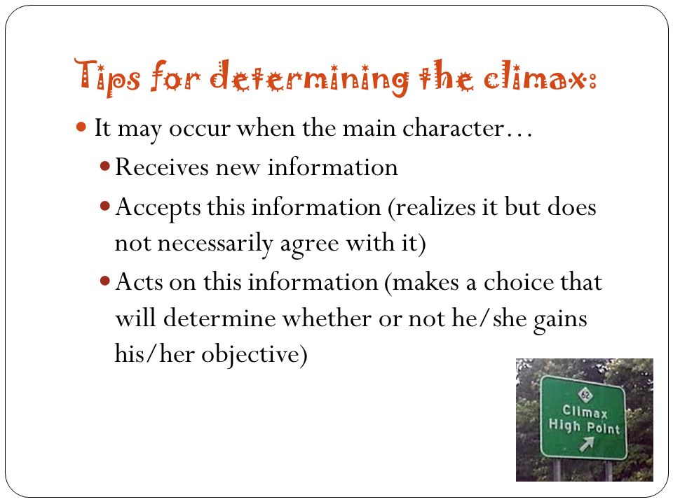 Tips for determining the climax: It may occur when the main character… Receives new information Accepts this information (realizes it but does not necessarily agree with it) Acts on this information (makes a choice that will determine whether or not he/she gains his/her objective)