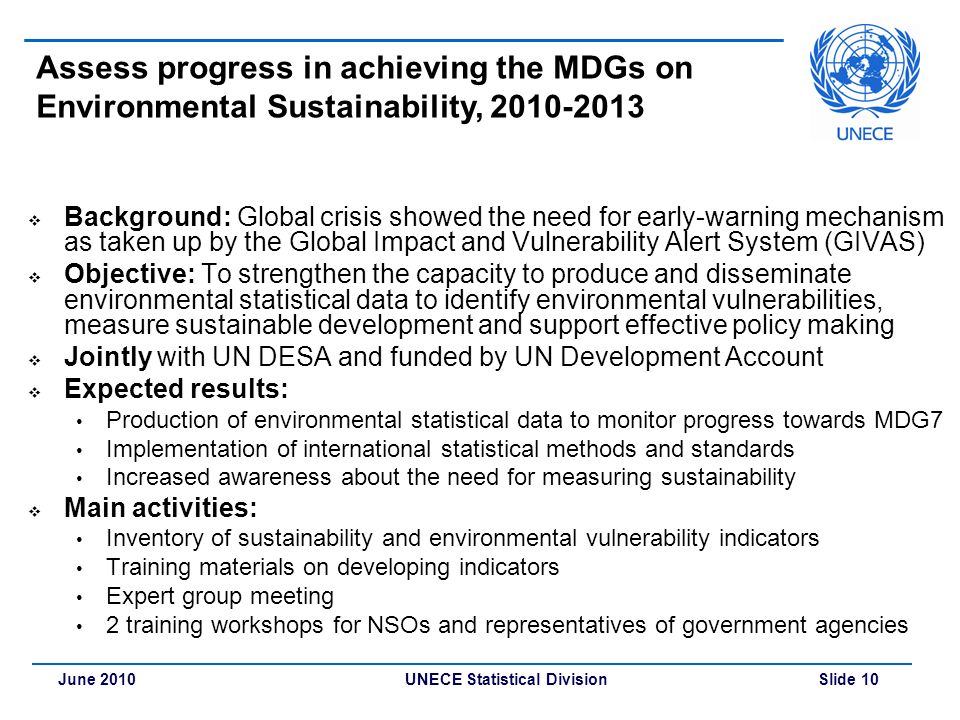 UNECE Statistical Division Slide 10June 2010 Assess progress in achieving the MDGs on Environmental Sustainability,  Background: Global crisis showed the need for early-warning mechanism as taken up by the Global Impact and Vulnerability Alert System (GIVAS)  Objective: To strengthen the capacity to produce and disseminate environmental statistical data to identify environmental vulnerabilities, measure sustainable development and support effective policy making  Jointly with UN DESA and funded by UN Development Account  Expected results: Production of environmental statistical data to monitor progress towards MDG7 Implementation of international statistical methods and standards Increased awareness about the need for measuring sustainability  Main activities: Inventory of sustainability and environmental vulnerability indicators Training materials on developing indicators Expert group meeting 2 training workshops for NSOs and representatives of government agencies
