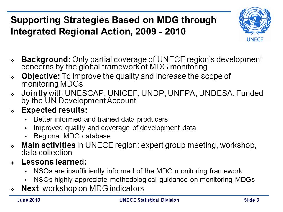 UNECE Statistical Division Slide 3June 2010 Supporting Strategies Based on MDG through Integrated Regional Action,  Background: Only partial coverage of UNECE region’s development concerns by the global framework of MDG monitoring  Objective: To improve the quality and increase the scope of monitoring MDGs  Jointly with UNESCAP, UNICEF, UNDP, UNFPA, UNDESA.