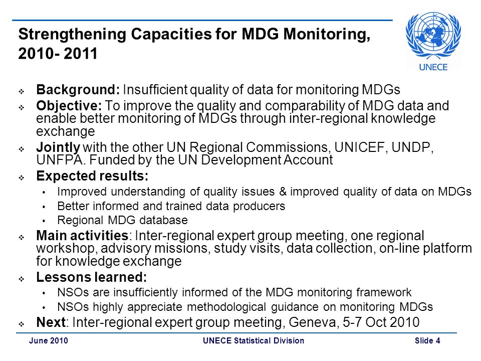 UNECE Statistical Division Slide 4June 2010 Strengthening Capacities for MDG Monitoring,  Background: Insufficient quality of data for monitoring MDGs  Objective: To improve the quality and comparability of MDG data and enable better monitoring of MDGs through inter-regional knowledge exchange  Jointly with the other UN Regional Commissions, UNICEF, UNDP, UNFPA.