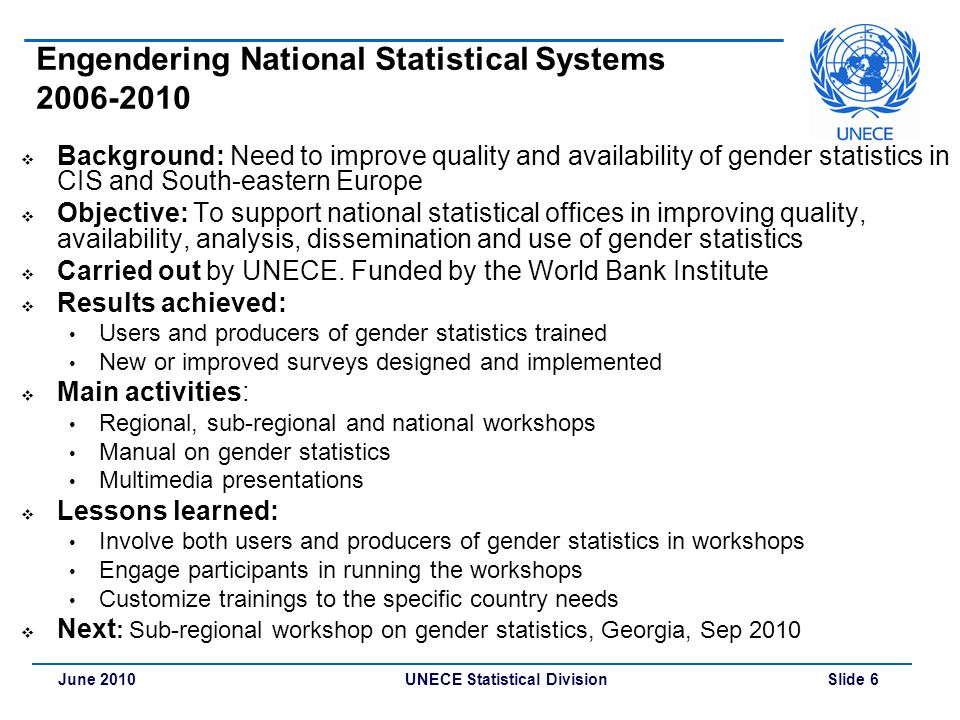 UNECE Statistical Division Slide 6June 2010 Engendering National Statistical Systems  Background: Need to improve quality and availability of gender statistics in CIS and South-eastern Europe  Objective: To support national statistical offices in improving quality, availability, analysis, dissemination and use of gender statistics  Carried out by UNECE.