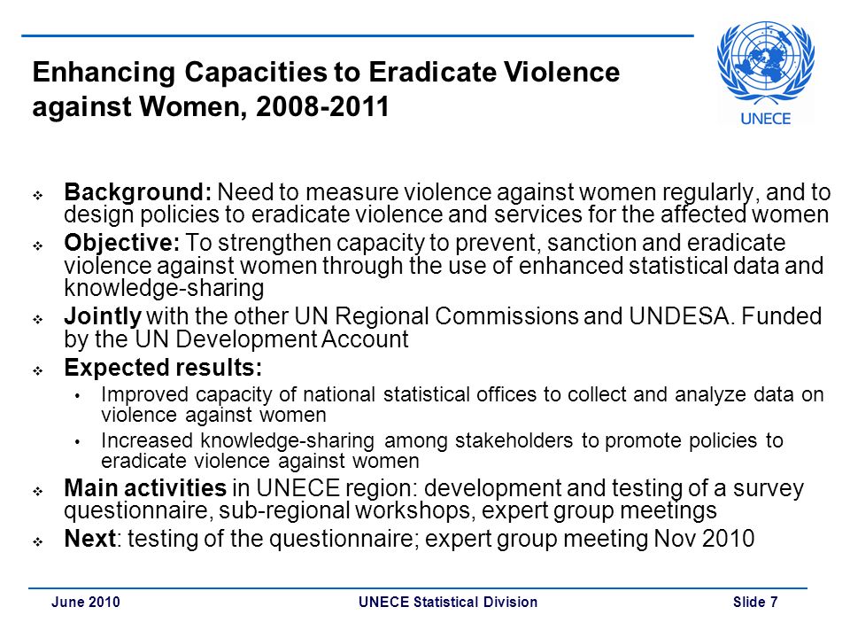 UNECE Statistical Division Slide 7June 2010 Enhancing Capacities to Eradicate Violence against Women,  Background: Need to measure violence against women regularly, and to design policies to eradicate violence and services for the affected women  Objective: To strengthen capacity to prevent, sanction and eradicate violence against women through the use of enhanced statistical data and knowledge-sharing  Jointly with the other UN Regional Commissions and UNDESA.