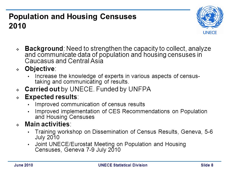 UNECE Statistical Division Slide 8June 2010 Population and Housing Censuses 2010  Background: Need to strengthen the capacity to collect, analyze and communicate data of population and housing censuses in Caucasus and Central Asia  Objective: Increase the knowledge of experts in various aspects of census- taking and communicating of results.