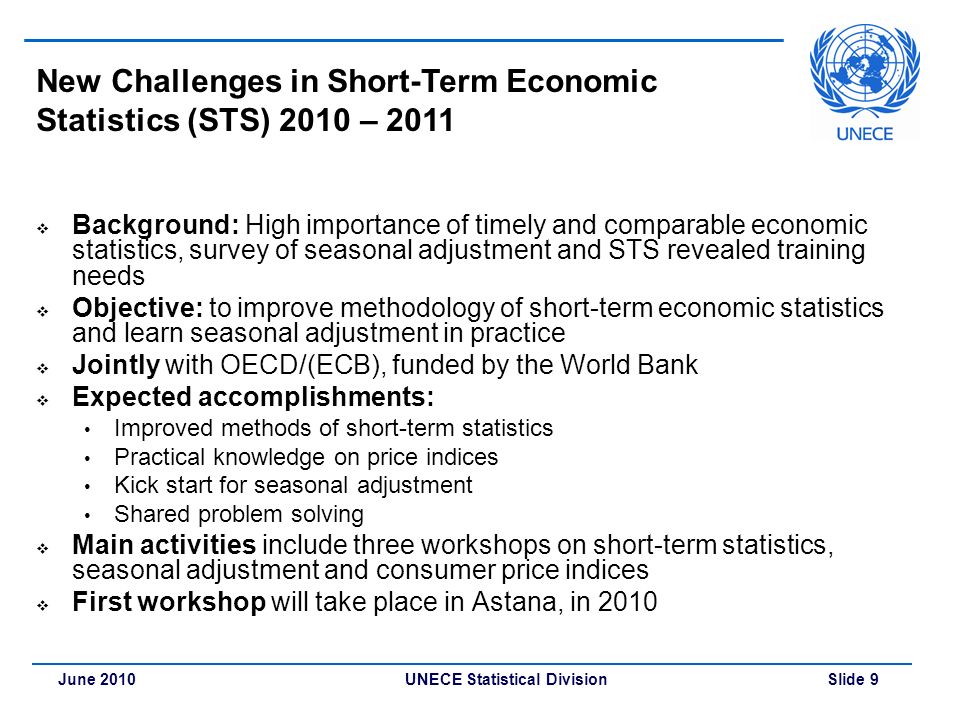 UNECE Statistical Division Slide 9June 2010 New Challenges in Short-Term Economic Statistics (STS) 2010 – 2011  Background: High importance of timely and comparable economic statistics, survey of seasonal adjustment and STS revealed training needs  Objective: to improve methodology of short-term economic statistics and learn seasonal adjustment in practice  Jointly with OECD/(ECB), funded by the World Bank  Expected accomplishments: Improved methods of short-term statistics Practical knowledge on price indices Kick start for seasonal adjustment Shared problem solving  Main activities include three workshops on short-term statistics, seasonal adjustment and consumer price indices  First workshop will take place in Astana, in 2010