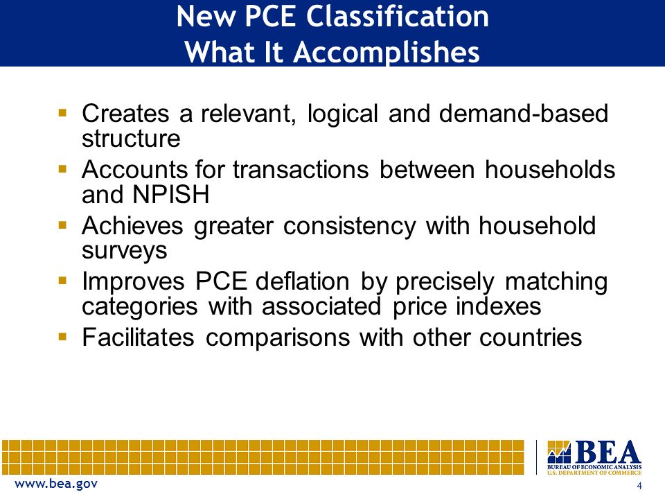 4 New PCE Classification What It Accomplishes  Creates a relevant, logical and demand-based structure  Accounts for transactions between households and NPISH  Achieves greater consistency with household surveys  Improves PCE deflation by precisely matching categories with associated price indexes  Facilitates comparisons with other countries