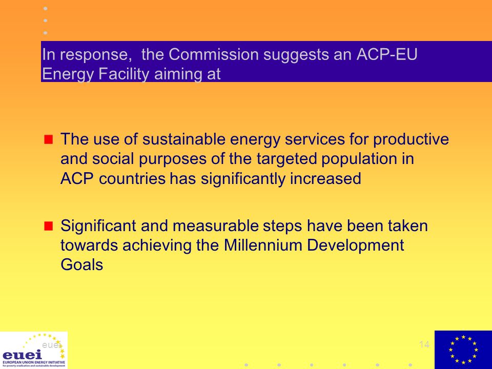 euei14 In response, the Commission suggests an ACP-EU Energy Facility aiming at The use of sustainable energy services for productive and social purposes of the targeted population in ACP countries has significantly increased Significant and measurable steps have been taken towards achieving the Millennium Development Goals
