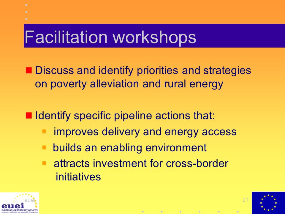 euei21 Facilitation workshops Discuss and identify priorities and strategies on poverty alleviation and rural energy Identify specific pipeline actions that: improves delivery and energy access builds an enabling environment attracts investment for cross-border initiatives