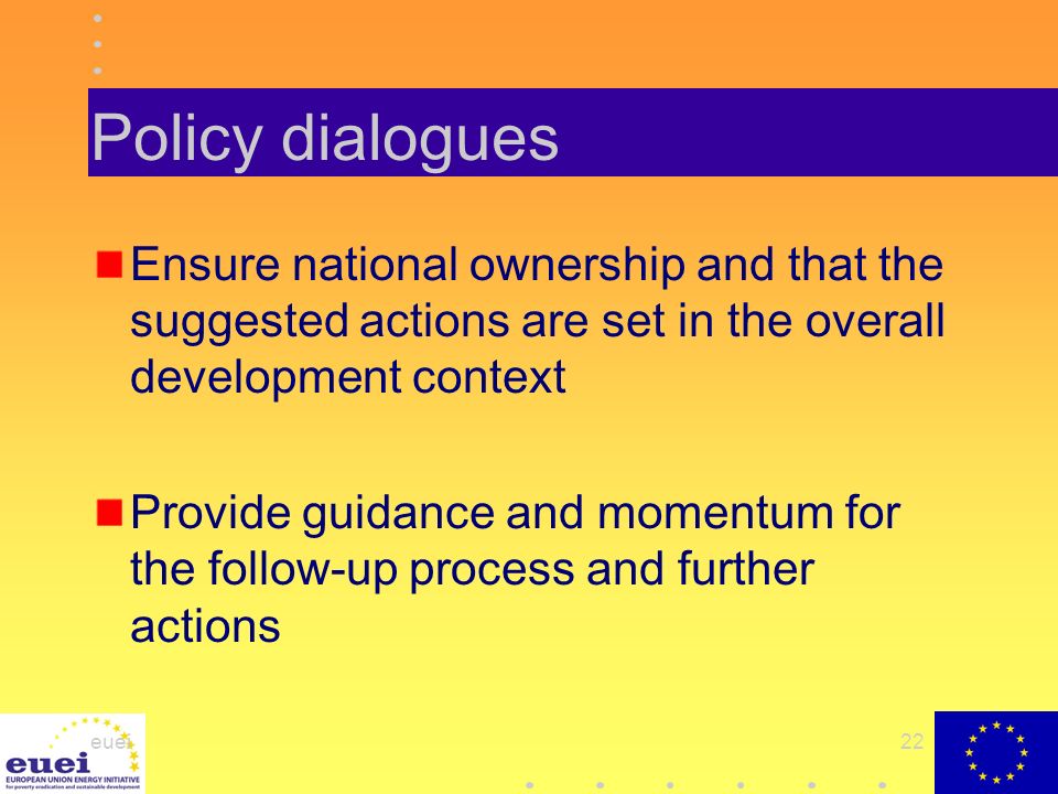 euei22 Policy dialogues Ensure national ownership and that the suggested actions are set in the overall development context Provide guidance and momentum for the follow-up process and further actions
