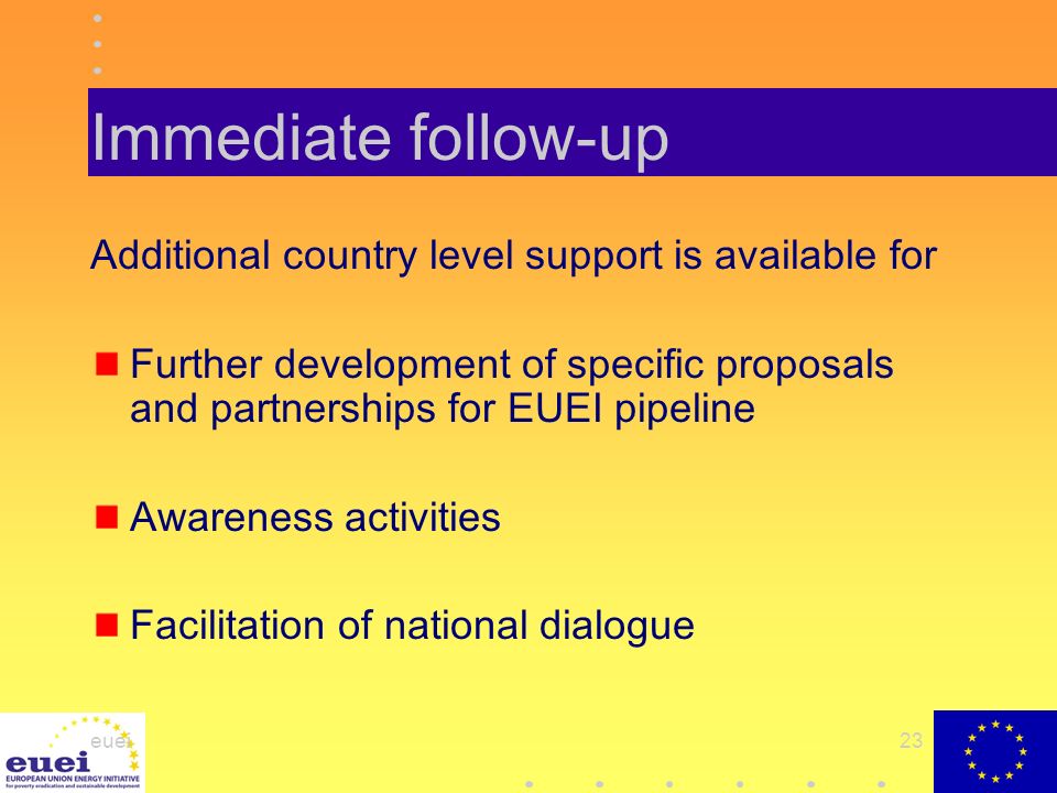 euei23 Immediate follow-up Additional country level support is available for Further development of specific proposals and partnerships for EUEI pipeline Awareness activities Facilitation of national dialogue