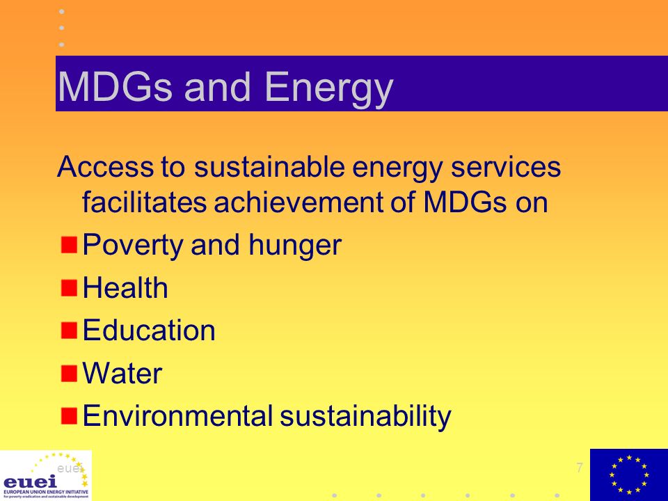 euei7 MDGs and Energy Access to sustainable energy services facilitates achievement of MDGs on Poverty and hunger Health Education Water Environmental sustainability