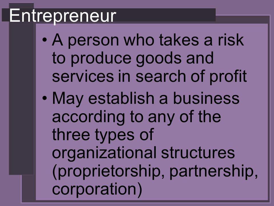 Entrepreneur A person who takes a risk to produce goods and services in search of profit May establish a business according to any of the three types of organizational structures (proprietorship, partnership, corporation)