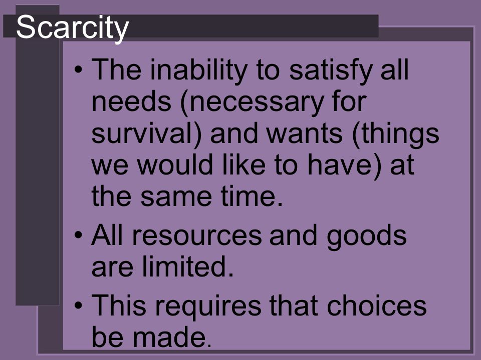 Scarcity The inability to satisfy all needs (necessary for survival) and wants (things we would like to have) at the same time.