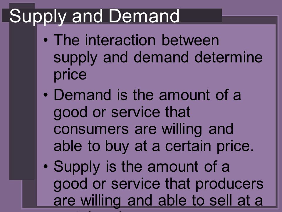 Supply and Demand The interaction between supply and demand determine price Demand is the amount of a good or service that consumers are willing and able to buy at a certain price.