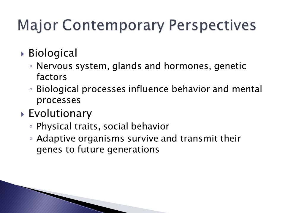  Biological ◦ Nervous system, glands and hormones, genetic factors ◦ Biological processes influence behavior and mental processes  Evolutionary ◦ Physical traits, social behavior ◦ Adaptive organisms survive and transmit their genes to future generations
