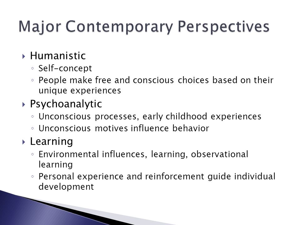  Humanistic ◦ Self-concept ◦ People make free and conscious choices based on their unique experiences  Psychoanalytic ◦ Unconscious processes, early childhood experiences ◦ Unconscious motives influence behavior  Learning ◦ Environmental influences, learning, observational learning ◦ Personal experience and reinforcement guide individual development