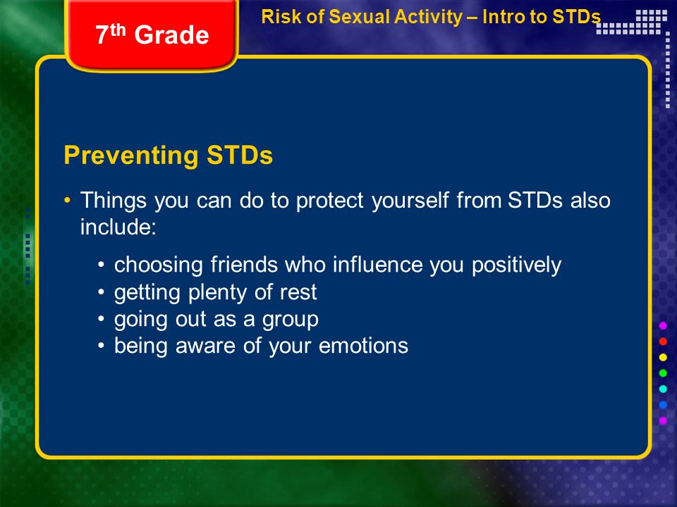 Preventing STDs Things you can do to protect yourself from STDs also include: 7 th Grade choosing friends who influence you positively getting plenty of rest going out as a group being aware of your emotions Risk of Sexual Activity – Intro to STDs