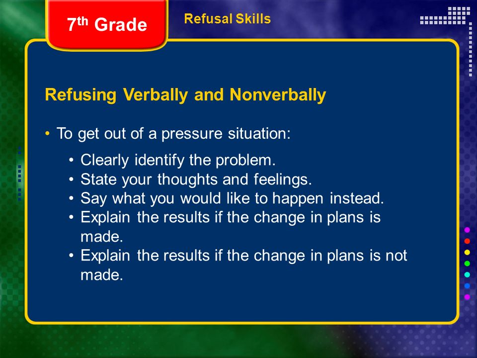 Refusal Skills Refusing Verbally and Nonverbally To get out of a pressure situation: 7 th Grade Clearly identify the problem.