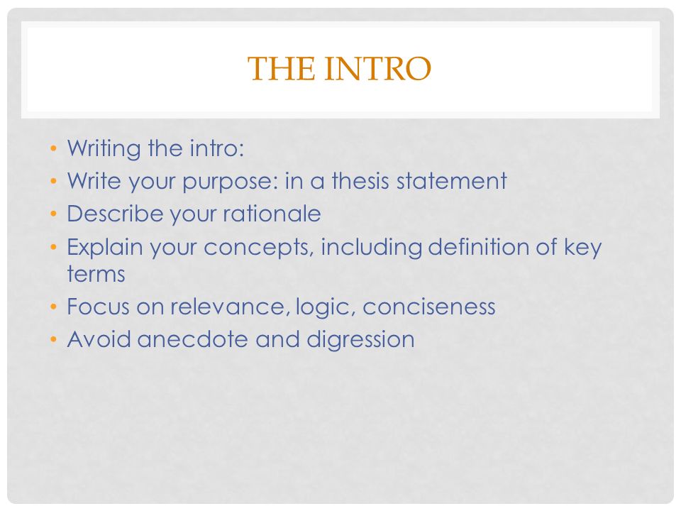 THE INTRO Writing the intro: Write your purpose: in a thesis statement Describe your rationale Explain your concepts, including definition of key terms Focus on relevance, logic, conciseness Avoid anecdote and digression