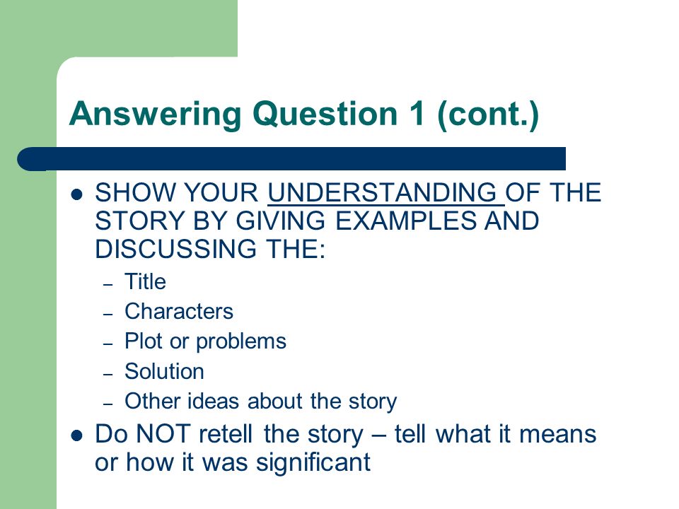 Answering Question 1 (cont.) SHOW YOUR UNDERSTANDING OF THE STORY BY GIVING EXAMPLES AND DISCUSSING THE: – Title – Characters – Plot or problems – Solution – Other ideas about the story Do NOT retell the story – tell what it means or how it was significant
