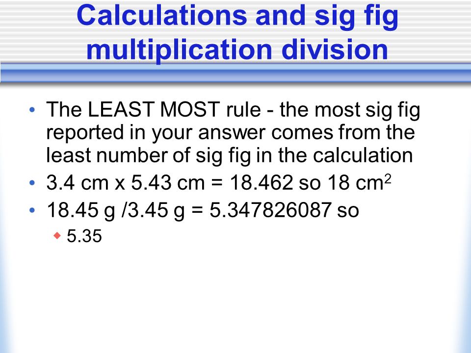Calculations and sig fig Addition subtraction An answer can not be more precise than the least precise measurement 4.34 cm cm = 2.04 so 2.0 cm Rounding rules if the digit after the last significant digit is 5 or greater round up g g = so 12.6 g