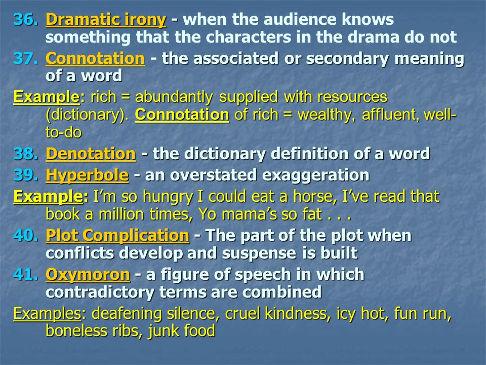 36.Dramatic irony - 36.Dramatic irony - when the audience knows something that the characters in the drama do not 37.Connotationthe associated or secondary meaning of a word 37.Connotation - the associated or secondary meaning of a word Example: rich = abundantly supplied with resources (dictionary).