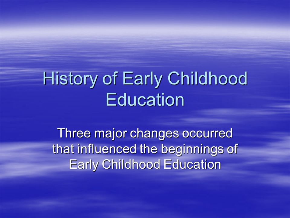 History of Early Childhood Education Three major changes occurred that influenced the beginnings of Early Childhood Education
