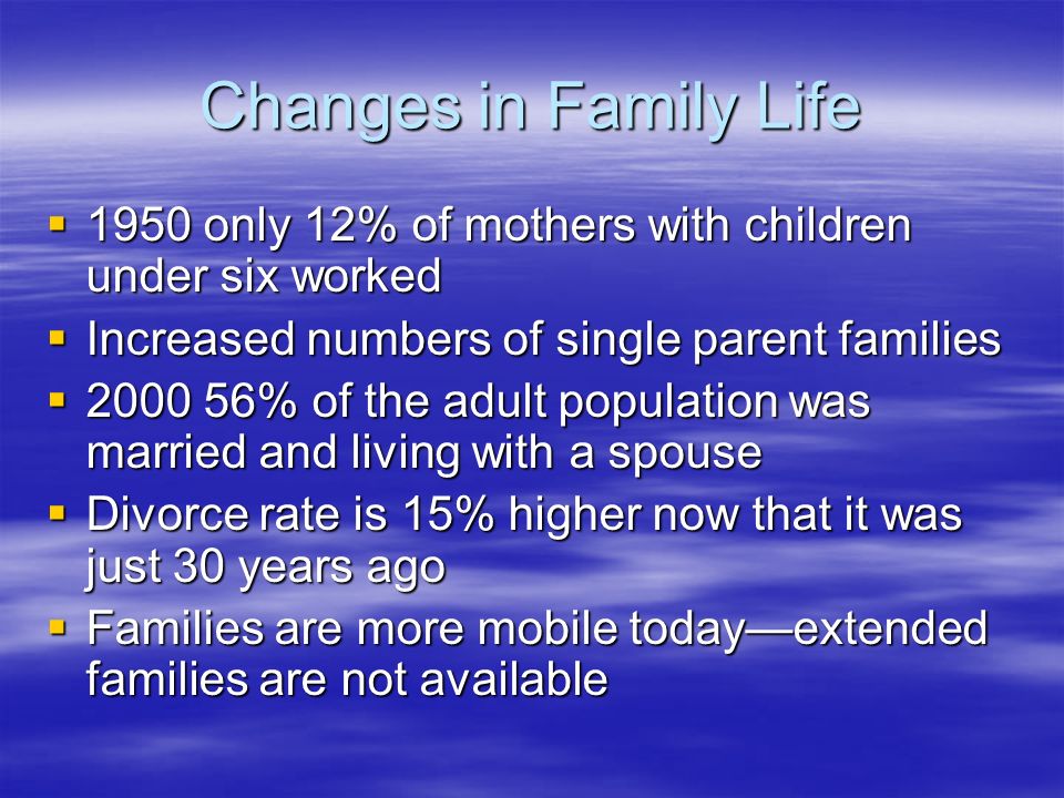 Changes in Family Life  1950 only 12% of mothers with children under six worked  Increased numbers of single parent families  % of the adult population was married and living with a spouse  Divorce rate is 15% higher now that it was just 30 years ago  Families are more mobile today—extended families are not available