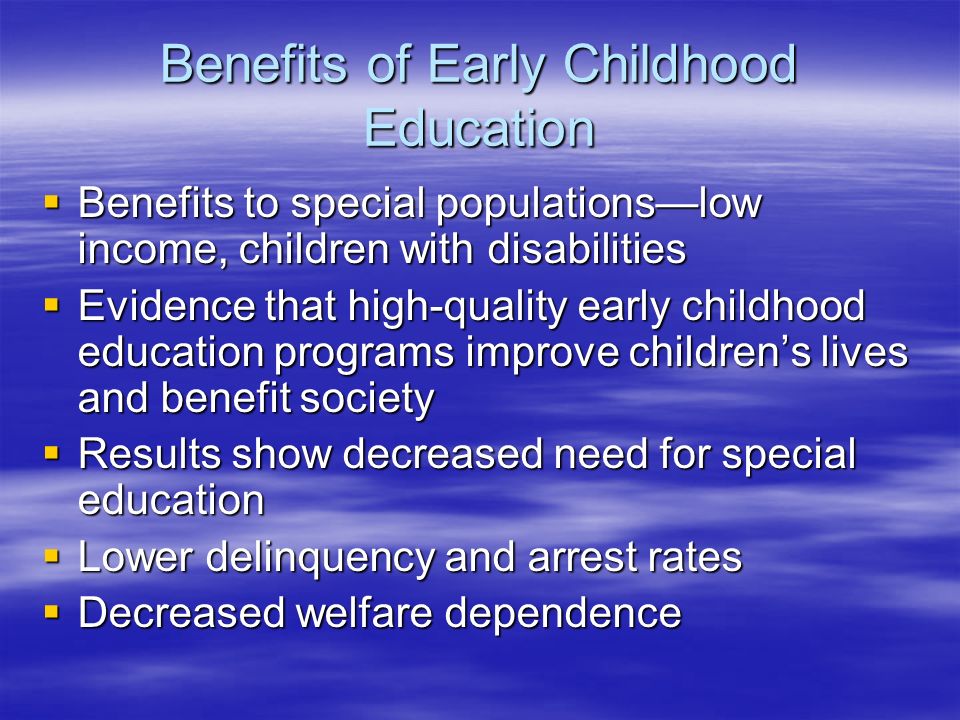 Benefits of Early Childhood Education  Benefits to special populations—low income, children with disabilities  Evidence that high-quality early childhood education programs improve children’s lives and benefit society  Results show decreased need for special education  Lower delinquency and arrest rates  Decreased welfare dependence