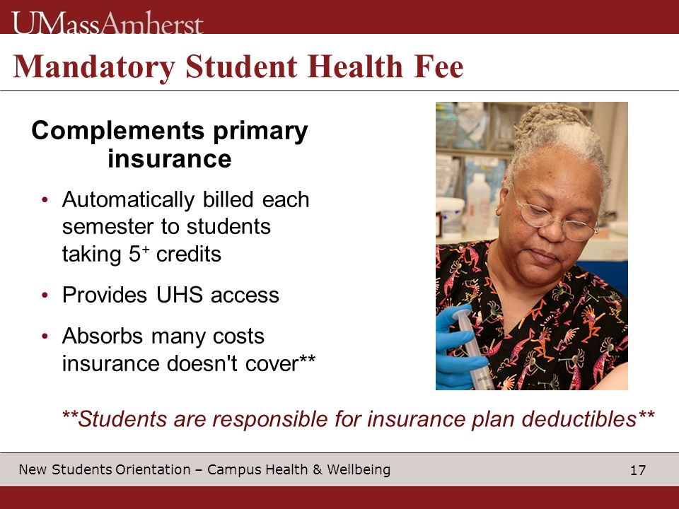 17 New Students Orientation – Campus Health & Wellbeing Mandatory Student Health Fee Complements primary insurance Automatically billed each semester to students taking 5 + credits Provides UHS access Absorbs many costs insurance doesn t cover** **Students are responsible for insurance plan deductibles**