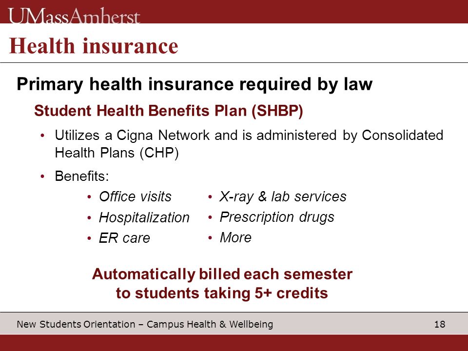 18 New Students Orientation – Campus Health & Wellbeing Health insurance Primary health insurance required by law Student Health Benefits Plan (SHBP) Utilizes a Cigna Network and is administered by Consolidated Health Plans (CHP) Benefits: Office visits Hospitalization ER care Automatically billed each semester to students taking 5+ credits X-ray & lab services Prescription drugs More