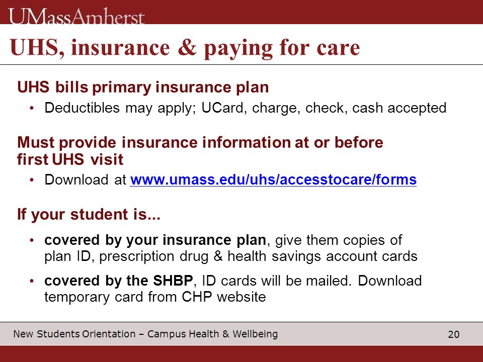 20 New Students Orientation – Campus Health & Wellbeing UHS, insurance & paying for care UHS bills primary insurance plan Deductibles may apply; UCard, charge, check, cash accepted Must provide insurance information at or before first UHS visit Download at   If your student is...