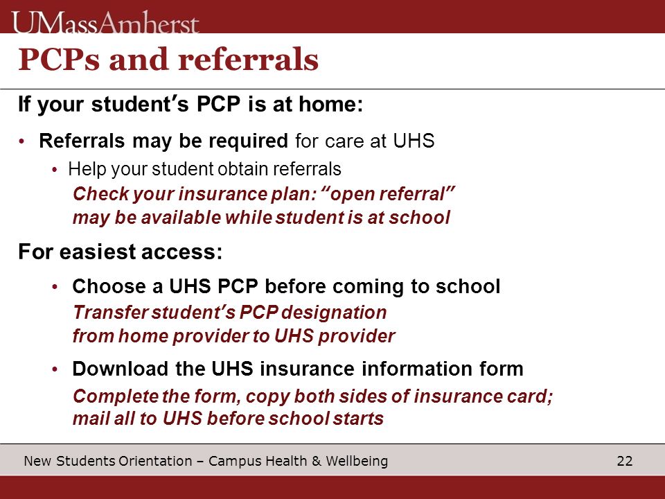 22 New Students Orientation – Campus Health & Wellbeing PCPs and referrals If your student’s PCP is at home: Referrals may be required for care at UHS Help your student obtain referrals Check your insurance plan: open referral may be available while student is at school For easiest access: Choose a UHS PCP before coming to school Transfer student’s PCP designation from home provider to UHS provider Download the UHS insurance information form Complete the form, copy both sides of insurance card; mail all to UHS before school starts
