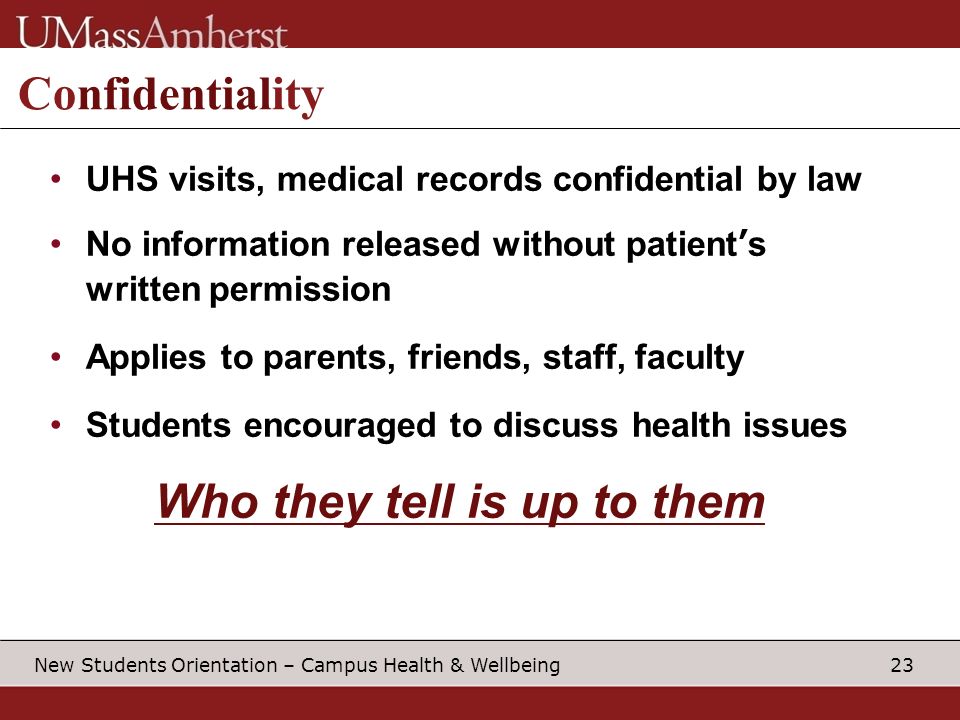 23 New Students Orientation – Campus Health & Wellbeing Confidentiality UHS visits, medical records confidential by law No information released without patient’s written permission Applies to parents, friends, staff, faculty Students encouraged to discuss health issues Who they tell is up to them