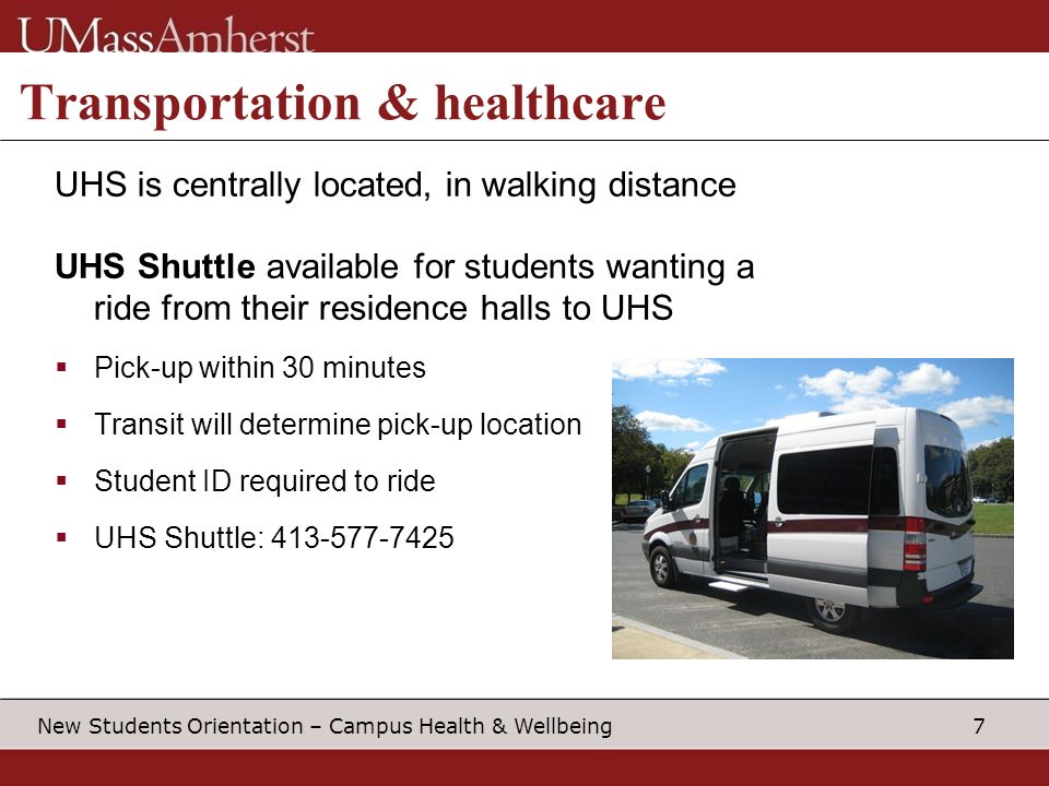 7 New Students Orientation – Campus Health & Wellbeing Transportation & healthcare UHS is centrally located, in walking distance UHS Shuttle available for students wanting a ride from their residence halls to UHS  Pick-up within 30 minutes  Transit will determine pick-up location  Student ID required to ride  UHS Shuttle: