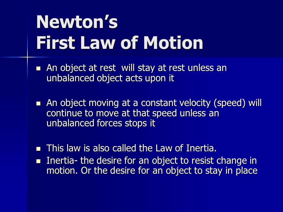 Newton’s First Law of Motion An object at rest will stay at rest unless an unbalanced object acts upon it An object at rest will stay at rest unless an unbalanced object acts upon it An object moving at a constant velocity (speed) will continue to move at that speed unless an unbalanced forces stops it An object moving at a constant velocity (speed) will continue to move at that speed unless an unbalanced forces stops it This law is also called the Law of Inertia.