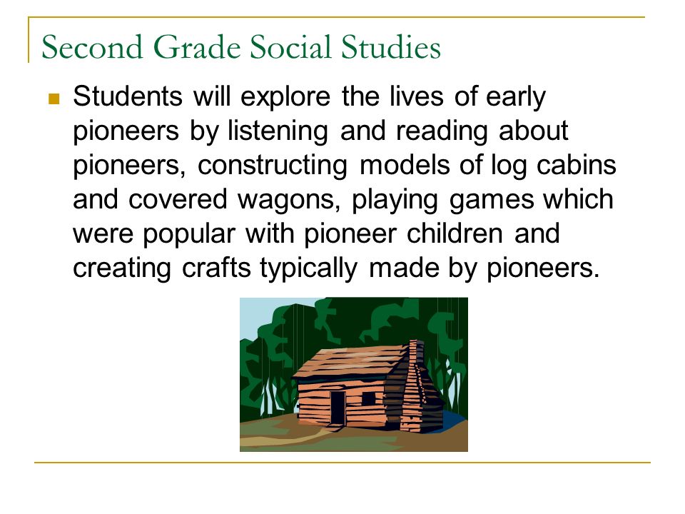 Second Grade Social Studies Students will explore the lives of early pioneers by listening and reading about pioneers, constructing models of log cabins and covered wagons, playing games which were popular with pioneer children and creating crafts typically made by pioneers.