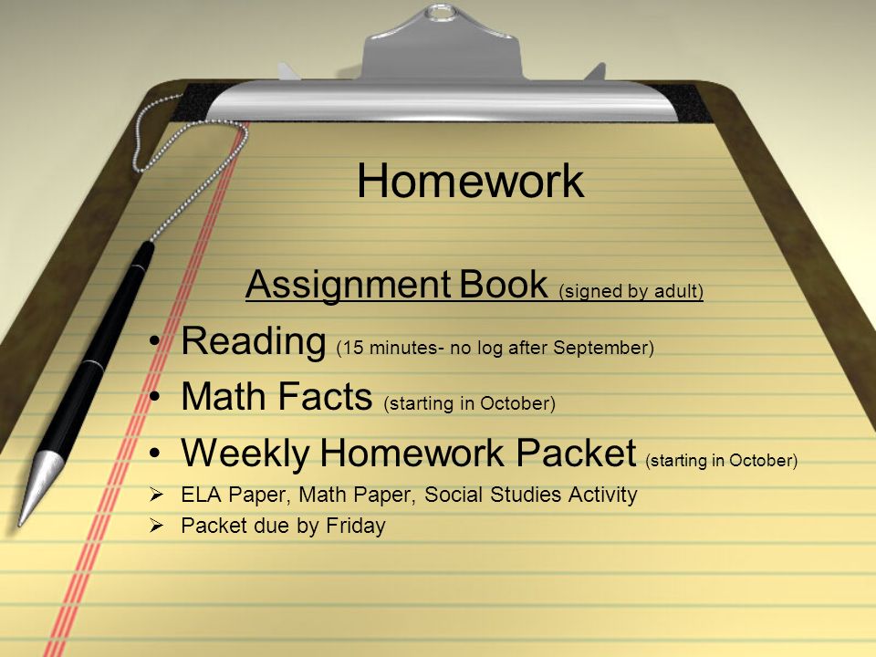 Homework Assignment Book (signed by adult) Reading (15 minutes- no log after September) Math Facts (starting in October) Weekly Homework Packet (starting in October)  ELA Paper, Math Paper, Social Studies Activity  Packet due by Friday