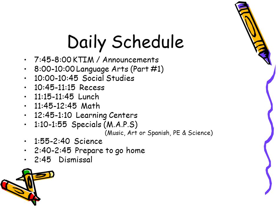 Daily Schedule 7:45-8:00 KTIM / Announcements 8:00-10:00 Language Arts (Part #1) 10:00-10:45 Social Studies 10:45-11:15 Recess 11:15-11:45 Lunch 11:45-12:45 Math 12:45-1:10 Learning Centers 1:10-1:55 Specials (M.A.P.S) (Music, Art or Spanish, PE & Science) 1:55-2:40 Science 2:40-2:45 Prepare to go home 2:45 Dismissal