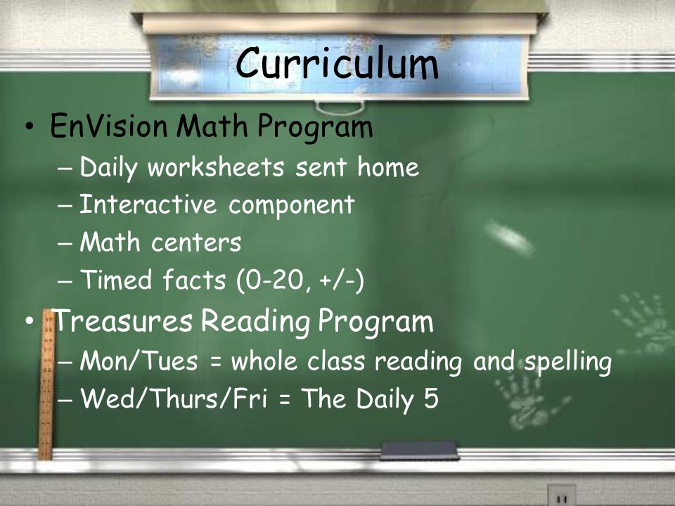 Curriculum EnVision Math Program – Daily worksheets sent home – Interactive component – Math centers – Timed facts (0-20, +/-) Treasures Reading Program – Mon/Tues = whole class reading and spelling – Wed/Thurs/Fri = The Daily 5