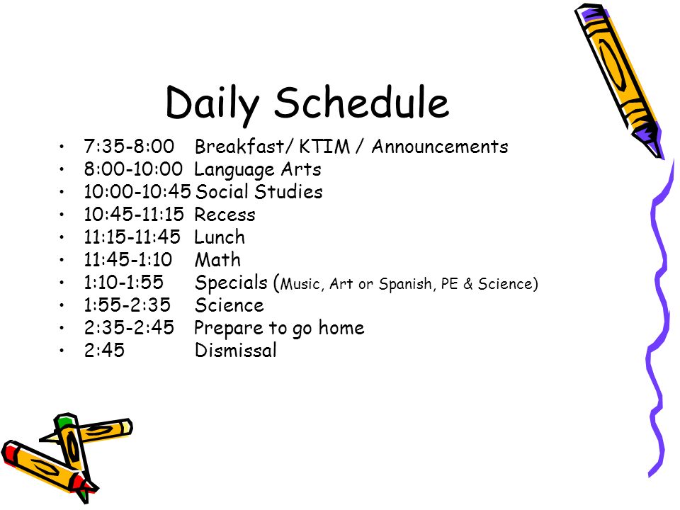 Daily Schedule 7:35-8:00 Breakfast/ KTIM / Announcements 8:00-10:00 Language Arts 10:00-10:45 Social Studies 10:45-11:15 Recess 11:15-11:45Lunch 11:45-1:10Math 1:10-1:55Specials ( Music, Art or Spanish, PE & Science) 1:55-2:35 Science 2:35-2:45 Prepare to go home 2:45 Dismissal