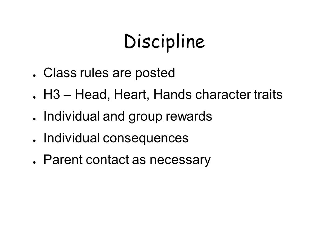 Discipline ● Class rules are posted ● H3 – Head, Heart, Hands character traits ● Individual and group rewards ● Individual consequences ● Parent contact as necessary