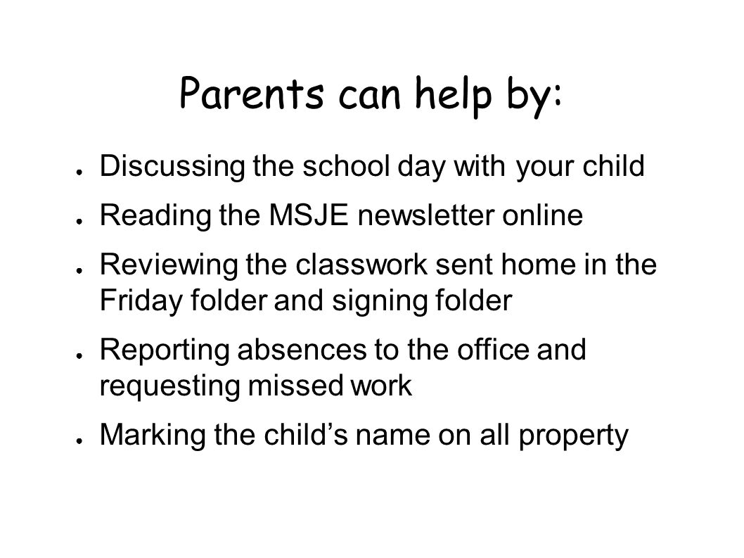 Parents can help by: ● Discussing the school day with your child ● Reading the MSJE newsletter online ● Reviewing the classwork sent home in the Friday folder and signing folder ● Reporting absences to the office and requesting missed work ● Marking the child’s name on all property