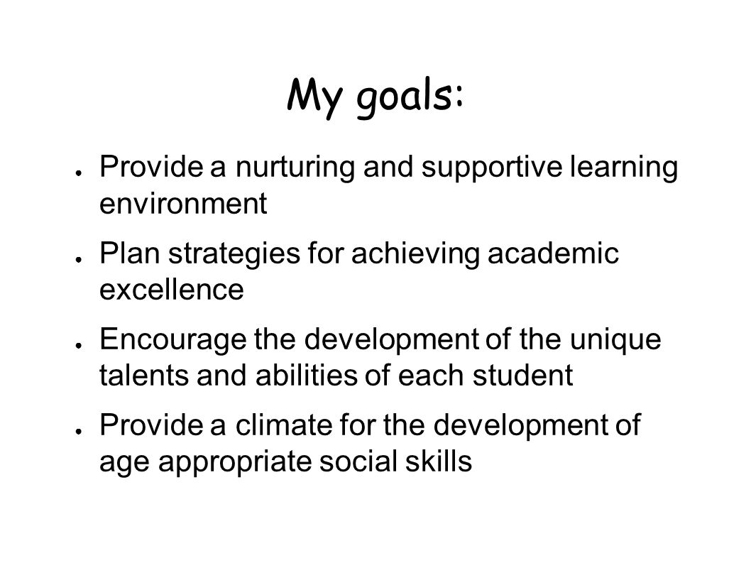 My goals: ● Provide a nurturing and supportive learning environment ● Plan strategies for achieving academic excellence ● Encourage the development of the unique talents and abilities of each student ● Provide a climate for the development of age appropriate social skills