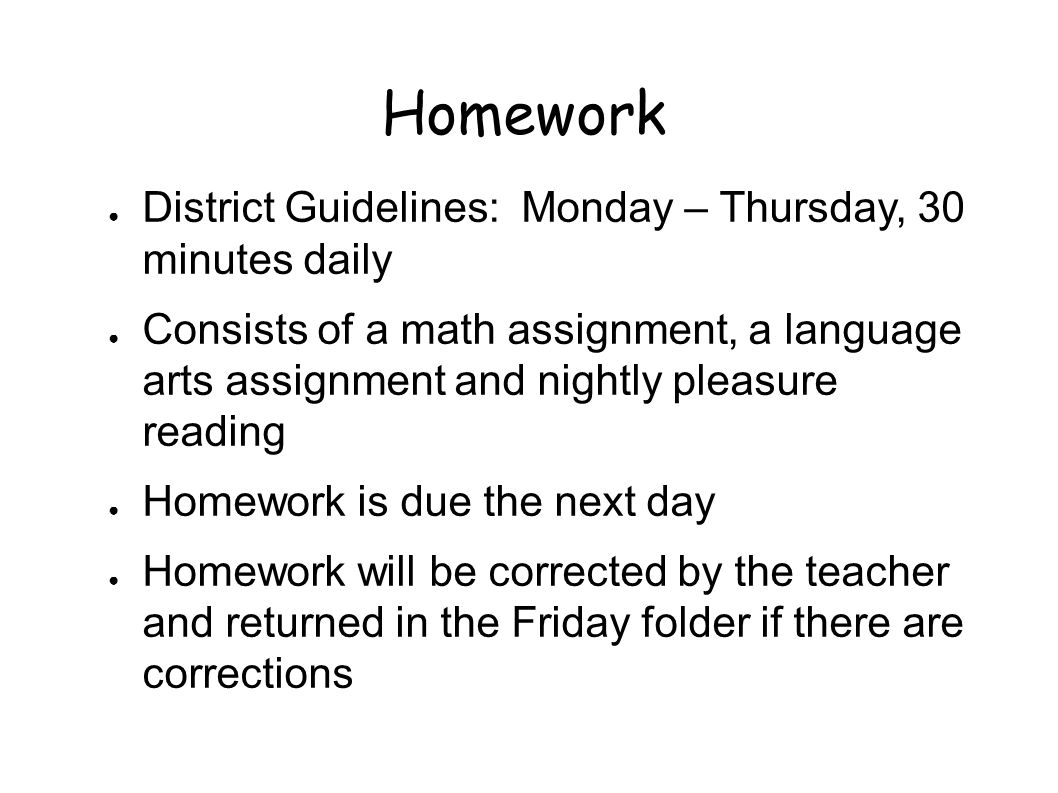 Homework ● District Guidelines: Monday – Thursday, 30 minutes daily ● Consists of a math assignment, a language arts assignment and nightly pleasure reading ● Homework is due the next day ● Homework will be corrected by the teacher and returned in the Friday folder if there are corrections