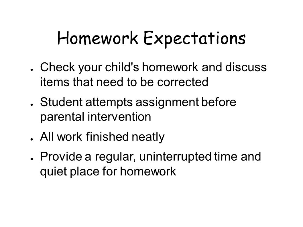 Homework Expectations ● Check your child s homework and discuss items that need to be corrected ● Student attempts assignment before parental intervention ● All work finished neatly ● Provide a regular, uninterrupted time and quiet place for homework
