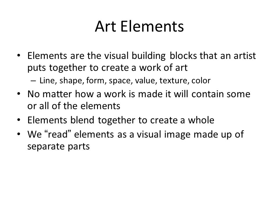 Art Elements Elements are the visual building blocks that an artist puts together to create a work of art – Line, shape, form, space, value, texture, color No matter how a work is made it will contain some or all of the elements Elements blend together to create a whole We read elements as a visual image made up of separate parts