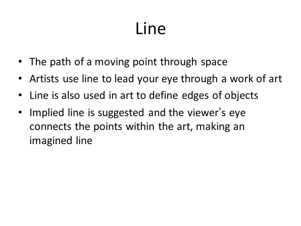 Line The path of a moving point through space Artists use line to lead your eye through a work of art Line is also used in art to define edges of objects Implied line is suggested and the viewer’s eye connects the points within the art, making an imagined line