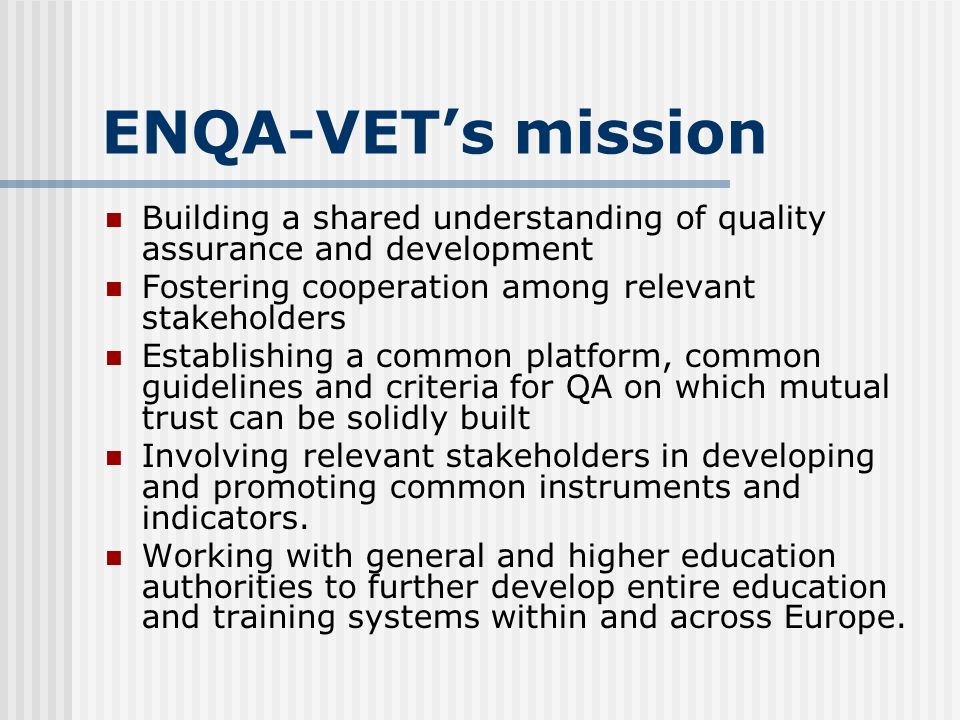 ENQA-VET’s mission Building a shared understanding of quality assurance and development Fostering cooperation among relevant stakeholders Establishing a common platform, common guidelines and criteria for QA on which mutual trust can be solidly built Involving relevant stakeholders in developing and promoting common instruments and indicators.